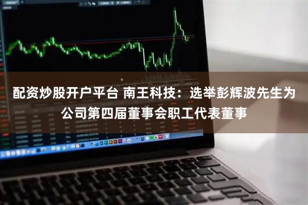 配资炒股开户平台 南王科技：选举彭辉波先生为公司第四届董事会职工代表董事