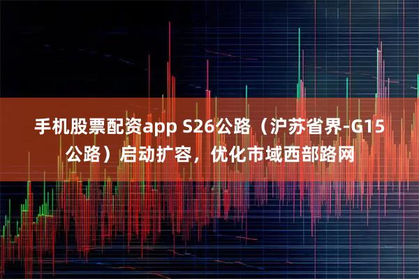 手机股票配资app S26公路（沪苏省界-G15公路）启动扩容，优化市域西部路网