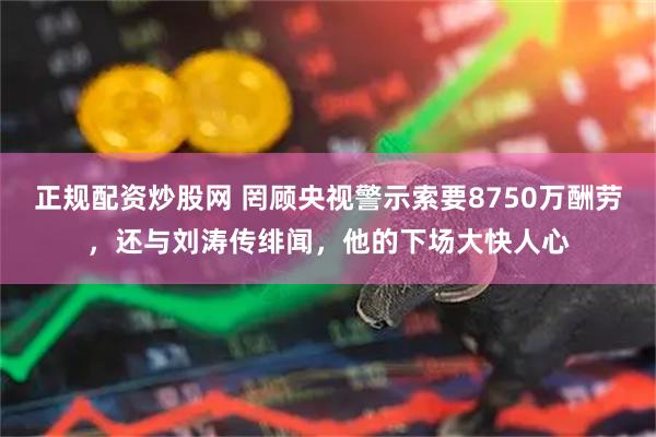 正规配资炒股网 罔顾央视警示索要8750万酬劳，还与刘涛传绯闻，他的下场大快人心