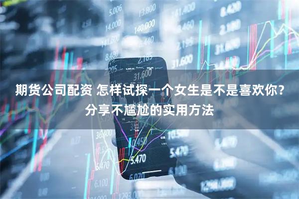 期货公司配资 怎样试探一个女生是不是喜欢你？分享不尴尬的实用方法