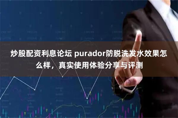 炒股配资利息论坛 purador防脱洗发水效果怎么样，真实使用体验分享与评测