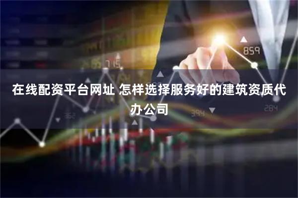 在线配资平台网址 怎样选择服务好的建筑资质代办公司