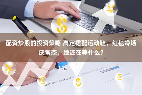 配资炒股的投资策略 高定裙配运动鞋，红毯冷场成常态，她还在等什么？