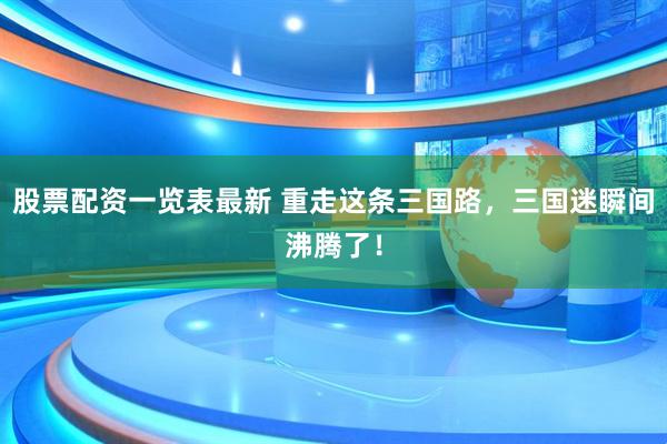 股票配资一览表最新 重走这条三国路，三国迷瞬间沸腾了！