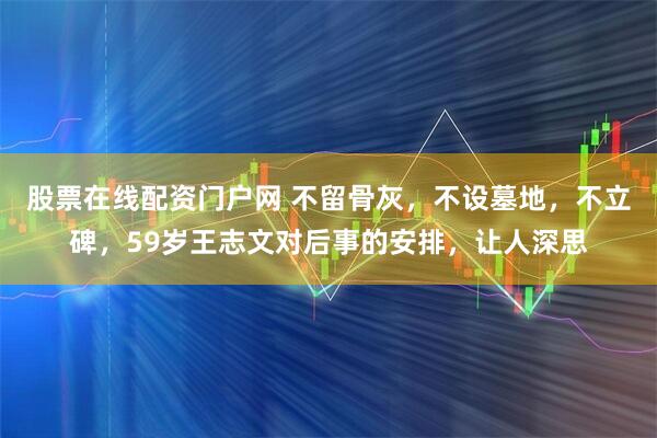 股票在线配资门户网 不留骨灰，不设墓地，不立碑，59岁王志文对后事的安排，让人深思