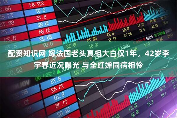 配资知识网 嫁法国老头真相大白仅1年，42岁李宇春近况曝光 与全红婵同病相怜