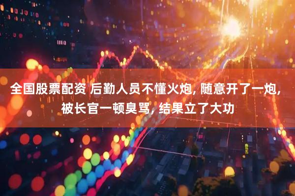 全国股票配资 后勤人员不懂火炮, 随意开了一炮, 被长官一顿臭骂, 结果立了大功