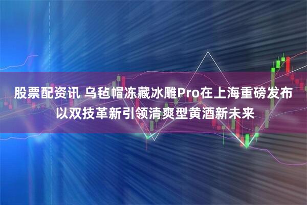 股票配资讯 乌毡帽冻藏冰雕Pro在上海重磅发布 以双技革新引领清爽型黄酒新未来