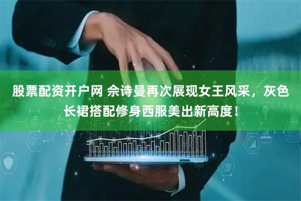 股票配资开户网 佘诗曼再次展现女王风采，灰色长裙搭配修身西服美出新高度！