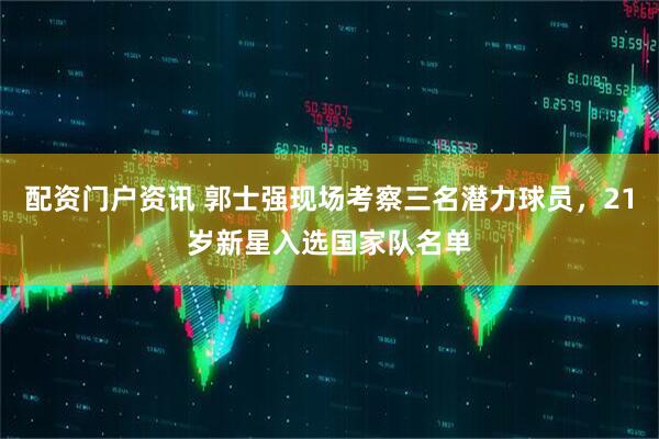 配资门户资讯 郭士强现场考察三名潜力球员,21岁新星入选国家队名单