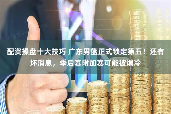 配资操盘十大技巧 广东男篮正式锁定第五！还有坏消息，季后赛附加赛可能被爆冷