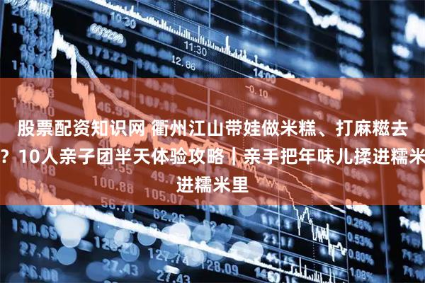 股票配资知识网 衢州江山带娃做米糕、打麻糍去哪？10人亲子团半天体验攻略｜亲手把年味儿揉进糯米里