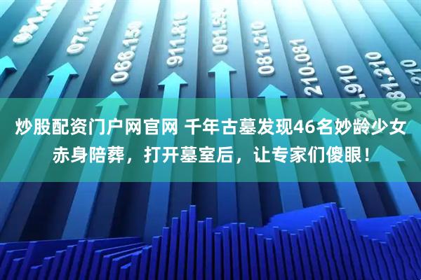 炒股配资门户网官网 千年古墓发现46名妙龄少女赤身陪葬，打开墓室后，让专家们傻眼！