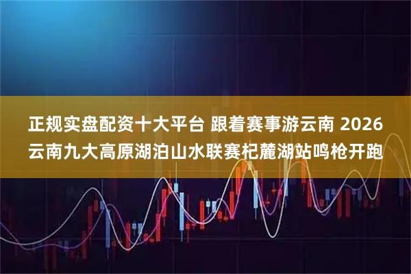正规实盘配资十大平台 跟着赛事游云南 2026云南九大高原湖泊山水联赛杞麓湖站鸣枪开跑