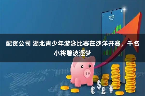 配资公司 湖北青少年游泳比赛在沙洋开赛，千名小将碧波逐梦