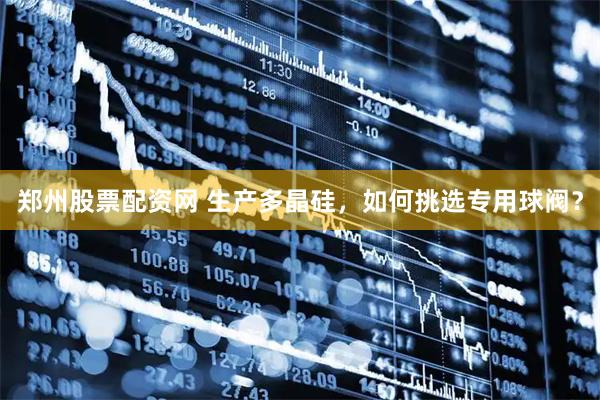 郑州股票配资网 生产多晶硅，如何挑选专用球阀？