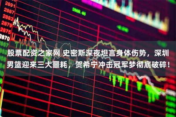 股票配资之家网 史密斯深夜坦言身体伤势，深圳男篮迎来三大噩耗，贺希宁冲击冠军梦彻底破碎！