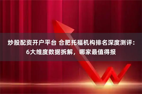 炒股配资开户平台 合肥托福机构排名深度测评：6大维度数据拆解，哪家最值得报