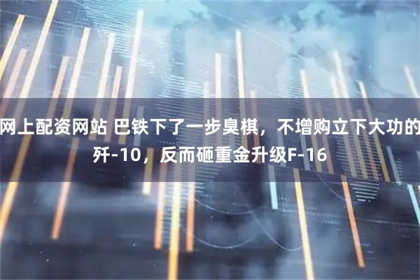 网上配资网站 巴铁下了一步臭棋，不增购立下大功的歼-10，反而砸重金升级F-16