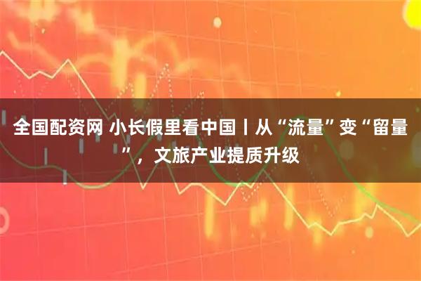全国配资网 小长假里看中国丨从“流量”变“留量”，文旅产业提质升级