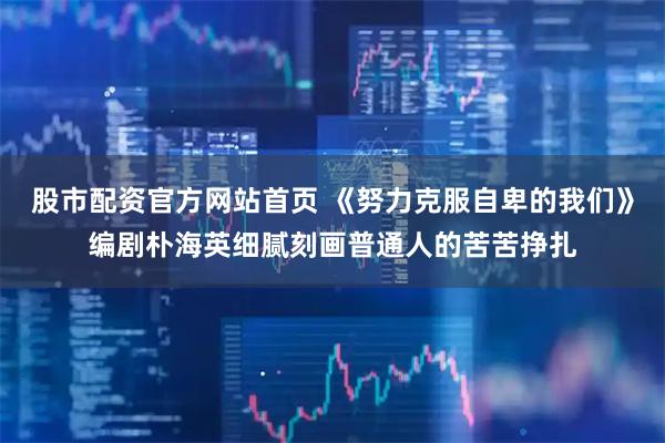 股市配资官方网站首页 《努力克服自卑的我们》编剧朴海英细腻刻画普通人的苦苦挣扎
