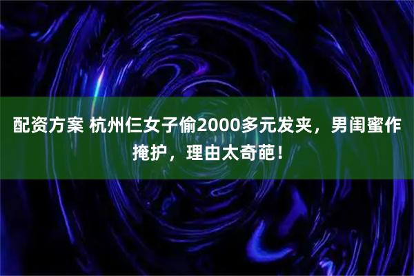配资方案 杭州仨女子偷2000多元发夹，男闺蜜作掩护，理由太奇葩！