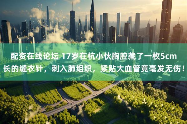 配资在线论坛 17岁在杭小伙胸腔藏了一枚5cm长的缝衣针，刺入肺组织，紧贴大血管竟毫发无伤！