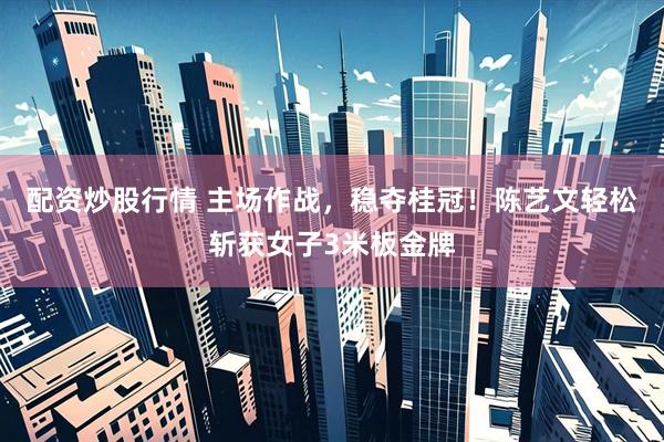 配资炒股行情 主场作战，稳夺桂冠！陈艺文轻松斩获女子3米板金牌