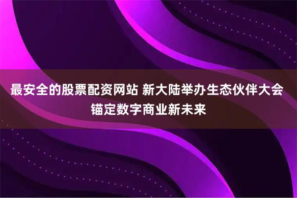最安全的股票配资网站 新大陆举办生态伙伴大会 锚定数字商业新未来
