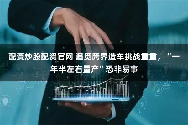 配资炒股配资官网 追觅跨界造车挑战重重，“一年半左右量产”恐非易事