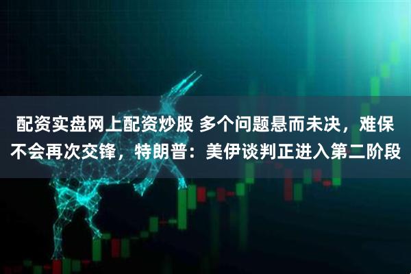 配资实盘网上配资炒股 多个问题悬而未决，难保不会再次交锋，特朗普：美伊谈判正进入第二阶段