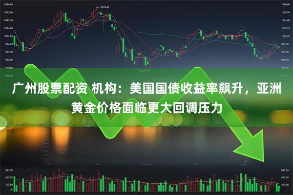 广州股票配资 机构：美国国债收益率飙升，亚洲黄金价格面临更大回调压力