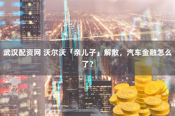 武汉配资网 沃尔沃「亲儿子」解散，汽车金融怎么了？