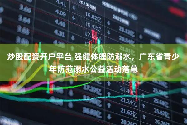炒股配资开户平台 强健体魄防溺水，广东省青少年防范溺水公益活动落幕