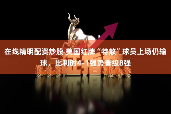 在线精明配资炒股 美国红牌“特赦”球员上场仍输球，比利时4-1强势晋级8强