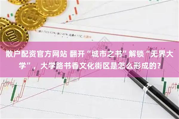 散户配资官方网站 翻开“城市之书”解锁“无界大学”，大学路书香文化街区是怎么形成的？