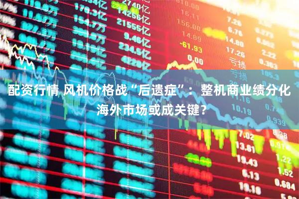 配资行情 风机价格战“后遗症”：整机商业绩分化 海外市场或成关键？