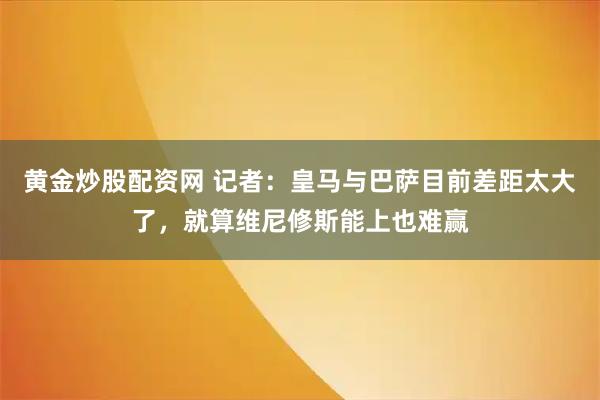 黄金炒股配资网 记者：皇马与巴萨目前差距太大了，就算维尼修斯能上也难赢